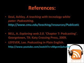 References: Deal, Ashley.  A teaching with tecnology white pater: Podcastting.  http://www.cmu.edu/teaching/resources/PublicationsArchives/StudiesWhitepapers/Podcasting_Jun07.pdf accessed on 09/09/2010 . BELL, A.  Exploring web 2.0 . ‘Chapter 7: Podcasting’. Georgetown, TX: Katy Crossing Press, 2009. LEFEVER, Lee. Podcasting in Plain English.  http://www.youtube.com/watch?v=vMgemQahuFM   