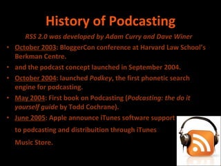 History of Podcasting RSS 2.0 was developed by Adam Curry and Dave Winer October 2003 : BloggerCon conference at Harvard Law School’s Berkman Centre. and the podcast concept launched in September 2004.  October 2004 : launched  Podkey , the first phonetic search engine for podcasting. May 2004 : First book on Podcasting ( Podcasting: the do it yourself guide  by Todd Cochrane). June 2005 : Apple announce iTunes software support  to podcasting and distribuition through iTunes  Music Store.   