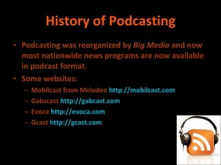 History of Podcasting Podcasting was reorganized by  Big Media  and now most nationwide news programs are now available in podcast format. Some websites: Mobilcast from Melodeo  http://mobilcast.com Gabscast  http://gabcast.com Evoca  http://evoca.com Gcast  http://gcast.com 