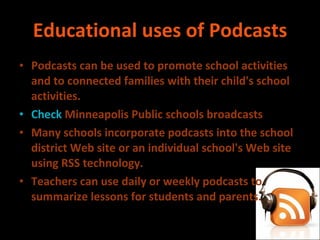 Educational uses of Podcasts Podcasts can be used to promote school activities and to connected families with their child's school activities. Check  Minneapolis Public schools broadcasts Many schools incorporate podcasts into the school district Web site or an individual school's Web site using RSS technology. Teachers can use daily or weekly podcasts to summarize lessons for students and parents. 