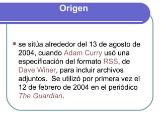 Origen  se sitúa alrededor del 13 de agosto de 2004, cuando  Adam Curry  usó una especificación del formato  RSS , de  Dave Winer , para incluir archivos adjuntos.  Se utilizó por primera vez el 12 de febrero de 2004 en el periódico  The Guardian . 