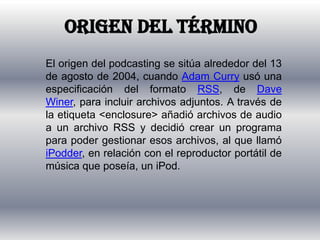 Origen del términoEl origen del podcasting se sitúa alrededor del 13 de agosto de 2004, cuando Adam Curry usó una especificación del formato RSS, de DaveWiner, para incluir archivos adjuntos. A través de la etiqueta <enclosure> añadió archivos de audio a un archivo RSS y decidió crear un programa para poder gestionar esos archivos, al que llamó iPodder, en relación con el reproductor portátil de música que poseía, un iPod.