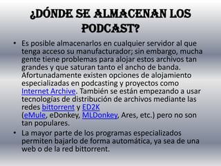 ¿Dónde se almacenan los podcast?Es posible almacenarlos en cualquier servidor al que tenga acceso su manufacturador; sin embargo, mucha gente tiene problemas para alojar estos archivos tan grandes y que saturan tanto el ancho de banda. Afortunadamente existen opciones de alojamiento especializadas en podcasting y proyectos como Internet Archive. También se están empezando a usar tecnologías de distribución de archivos mediante las redes bittorrent y ED2K (eMule, eDonkey, MLDonkey, Ares, etc.) pero no son tan populares.La mayor parte de los programas especializados permiten bajarlo de forma automática, ya sea de una web o de la red bittorrent.
