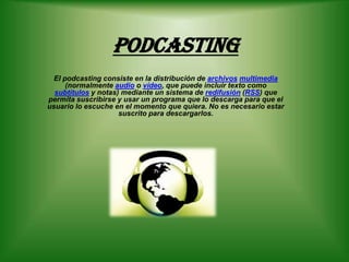Podcasting El podcasting consiste en la distribución de archivosmultimedia (normalmente audio o vídeo, que puede incluir texto como subtítulos y notas) mediante un sistema de redifusión (RSS) que permita suscribirse y usar un programa que lo descarga para que el usuario lo escuche en el momento que quiera. No es necesario estar suscrito para descargarlos. 