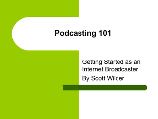 Podcasting 101 Getting Started as an Internet Broadcaster By Scott Wilder 