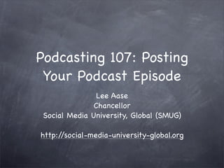 Podcasting 107: Posting
 Your Podcast Episode
                Lee Aase
               Chancellor
 Social Media University, Global (SMUG)

http://social-media-university-global.org