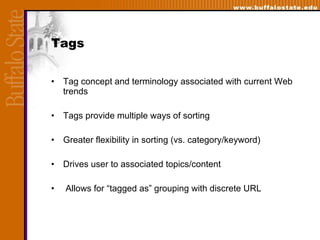 Tags Tag concept and terminology associated with current Web trends Tags provide multiple ways of sorting Greater flexibility in sorting (vs. category/keyword) Drives user to associated topics/content Allows for “tagged as” grouping with discrete URL  