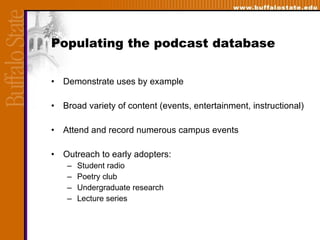 Populating the podcast database Demonstrate uses by example  Broad variety of content (events, entertainment, instructional) Attend and record numerous campus events  Outreach to early adopters: Student radio Poetry club Undergraduate research  Lecture series 