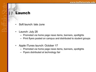 Launch Soft launch: late June Launch: July 28 Promoted via home page news items, banners, spotlights Print flyers posted on campus and distributed to student groups Apple iTunes launch: October 17 Promoted via home page news items, banners, spotlights Flyers distributed at technology fair 