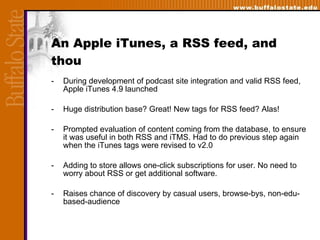 An Apple iTunes, a RSS feed, and thou During development of podcast site integration and valid RSS feed, Apple iTunes 4.9 launched Huge distribution base? Great! New tags for RSS feed? Alas! Prompted evaluation of content coming from the database, to ensure it was useful in both RSS and iTMS. Had to do previous step again when the iTunes tags were revised to v2.0 Adding to store allows one-click subscriptions for user. No need to worry about RSS or get additional software. Raises chance of discovery by casual users, browse-bys, non-edu-based-audience 