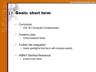 Goals: short term Curriculum  CIS 101 Computer Fundamentals Creative uses China research diary Further site integration Audio spotlights that tie-in with campus events WBNY Glorified Rehearsal Local music show 