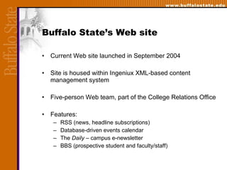 Buffalo State’s Web site Current Web site launched in September 2004  Site is housed within Ingeniux XML-based content management system  Five-person Web team, part of the College Relations Office  Features: RSS (news, headline subscriptions) Database-driven events calendar The  Daily –  campus e-newsletter BBS (prospective student and faculty/staff) 