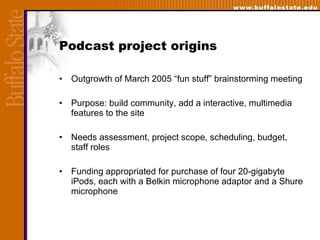 Podcast project origins Outgrowth of March 2005 “fun stuff” brainstorming meeting Purpose: build community, add a interactive, multimedia features to the site  Needs assessment, project scope, scheduling, budget, staff roles Funding appropriated for purchase of four 20-gigabyte iPods, each with a Belkin microphone adaptor and a Shure microphone  