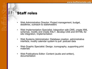 Staff roles Web Administration Director: Project management, budget, deadlines, outreach to stakeholders Web Implementation Specialist: Integration with CMS,   create XML schemas, modify and create XSLT, develop CSS and XHTML for site integration, implementation  Web Systems Administrator: Database creation, administrative interface, modify calendar system to pull  podcast data Web Graphic Specialist: Design, iconography, supporting print materials Web Publications Editor: Content (audio and written), documentation 