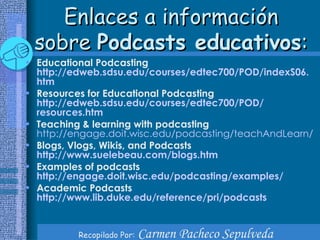 Enlaces a información sobre  Podcasts educativos : Educational Podcasting http :// edweb.sdsu.edu / courses /edtec700/POD/ indexS06 . htm   Resources for Educational Podcasting http :// edweb.sdsu.edu / courses /edtec700/POD/ resources.htm Teaching & learning with podcasting   http :// engage.doit.wisc.edu / podcasting / teachAndLearn / Blogs, Vlogs, Wikis, and Podcasts http :// www.suelebeau.com / blogs.htm Examples of podcasts http :// engage.doit.wisc.edu / podcasting / examples / Academic Podcasts http :// www.lib.duke.edu / reference / pri / podcasts 
