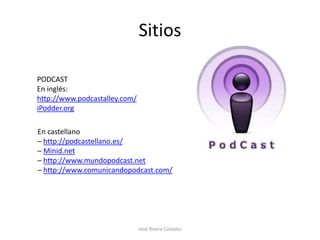 Sitios

PODCAST
En inglés:
http://www.podcastalley.com/
iPodder.org

En castellano
– http://podcastellano.es/
– Minid.net
– http://www.mundopodcast.net
– http://www.comunicandopodcast.com/




                               José Rivera Costales
 