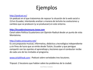 Ejemplos
http://podcast.ec/
Un podcast en el que trataremos de repasar la situación de la web social o
2.0 en Ecuador, intentando analizar a manera de tertulia las evoluciones y
cambios que se producen (y se produzcan) en este entorno.

http://ecuadorsincensura.ivoox.com
Canal sobre Política Ecuatoriana con Opinión Radical desde un punto de vista
Montalvino.

http://radio.cerocuatro.net/
Es una propuesta musical, informativa, didáctica y tecnológica independiente
y sin fines de lucro que se emite desde Tulcán, Ecuador y que persigue
compartir con los oyentes el aprendizaje y lecciones que el conductor recibe
de cada uno de los invitados al programa.

www.ctrlaltfreak.com : Podcast sobre variedades tres locutores.

Tripcast: 2 locutores que hablan sobre los problemas de la ciudad.
                                José Rivera Costales
 