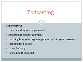 Podcasting
OBJECTIVES:
• Understanding what a podcast is
• Acquiring the right equipment
• Learning how to incorporate podcasting into your classroom
• Planning for podcast
• Using Audacity
• Publishing the podcast
 