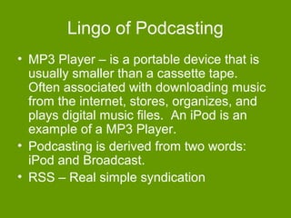 Lingo of Podcasting
• MP3 Player – is a portable device that is
  usually smaller than a cassette tape.
  Often associated with downloading music
  from the internet, stores, organizes, and
  plays digital music files. An iPod is an
  example of a MP3 Player.
• Podcasting is derived from two words:
  iPod and Broadcast.
• RSS – Real simple syndication
 
