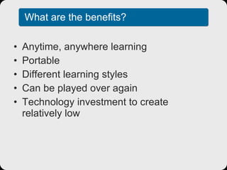 What are the benefits? Anytime, anywhere learning Portable Different learning styles Can be played over again Technology investment to create relatively low 