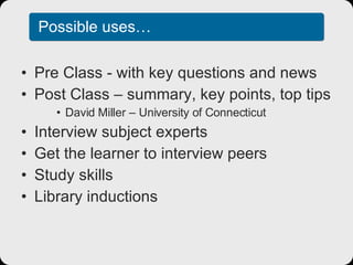 Possible uses… Pre Class - with key questions and news Post Class – summary, key points, top tips David Miller – University of Connecticut Interview subject experts Get the learner to interview peers Study skills Library inductions 