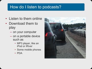 How do I listen to podcasts? Listen to them online Download them to play on your computer on a portable device such as MP3 player, like an iPod or iRiver Some mobile phones PDA 