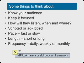 Some things to think about Know your audience Keep it focused How will they listen, when and where? Scripted or ad-libbed Pace – fast or slow Length – short or long Frequency – daily, weekly or monthly IMPALA have a useful podcast framework  TIP 