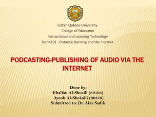 Sultan Qaboos University
                     Collage of Education
            Instructional and Learning Technology
        Tech4101 : Distance learning and the internet



PODCASTING-PUBLISHING OF AUDIO VIA THE
              INTERNET

                      Done by:
              Khalfan Al-Shuaili (89193)
              Ayoob Al-Shukaili (90376)
             Submitted to: Dr. Alaa Sadik
 