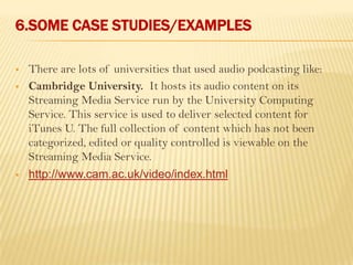 6.SOME CASE STUDIES/EXAMPLES

   There are lots of universities that used audio podcasting like:
   Cambridge University. It hosts its audio content on its
    Streaming Media Service run by the University Computing
    Service. This service is used to deliver selected content for
    iTunes U. The full collection of content which has not been
    categorized, edited or quality controlled is viewable on the
    Streaming Media Service.
   http://www.cam.ac.uk/video/index.html
 