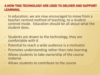 4.HOW THIS TECHNOLOGY ARE USED TO DELIVER AND SUPPORT
LEARNING.
   In education, we are now encouraged to move from a
    teacher centred method of teaching, to a student
    centred mode. Education should be all about what the
    student does.

   Students are drawn to the technology, they are
    comfortable with it
   Potential to reach a wide audience is a motivator
   Promotes understanding rather than rote-learning
   Allows students to take ownership of the course
    material
   Allows students to contribute to the course
 