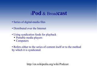 i Pod  & Broad cast Series of digital-media files  Distributed over the Internet  Using syndication feeds for playback  Portable media players Computers Refers either to the series of content itself or to the method by which it is syndicated. http://en.wikipedia.org/wiki/Podcast 