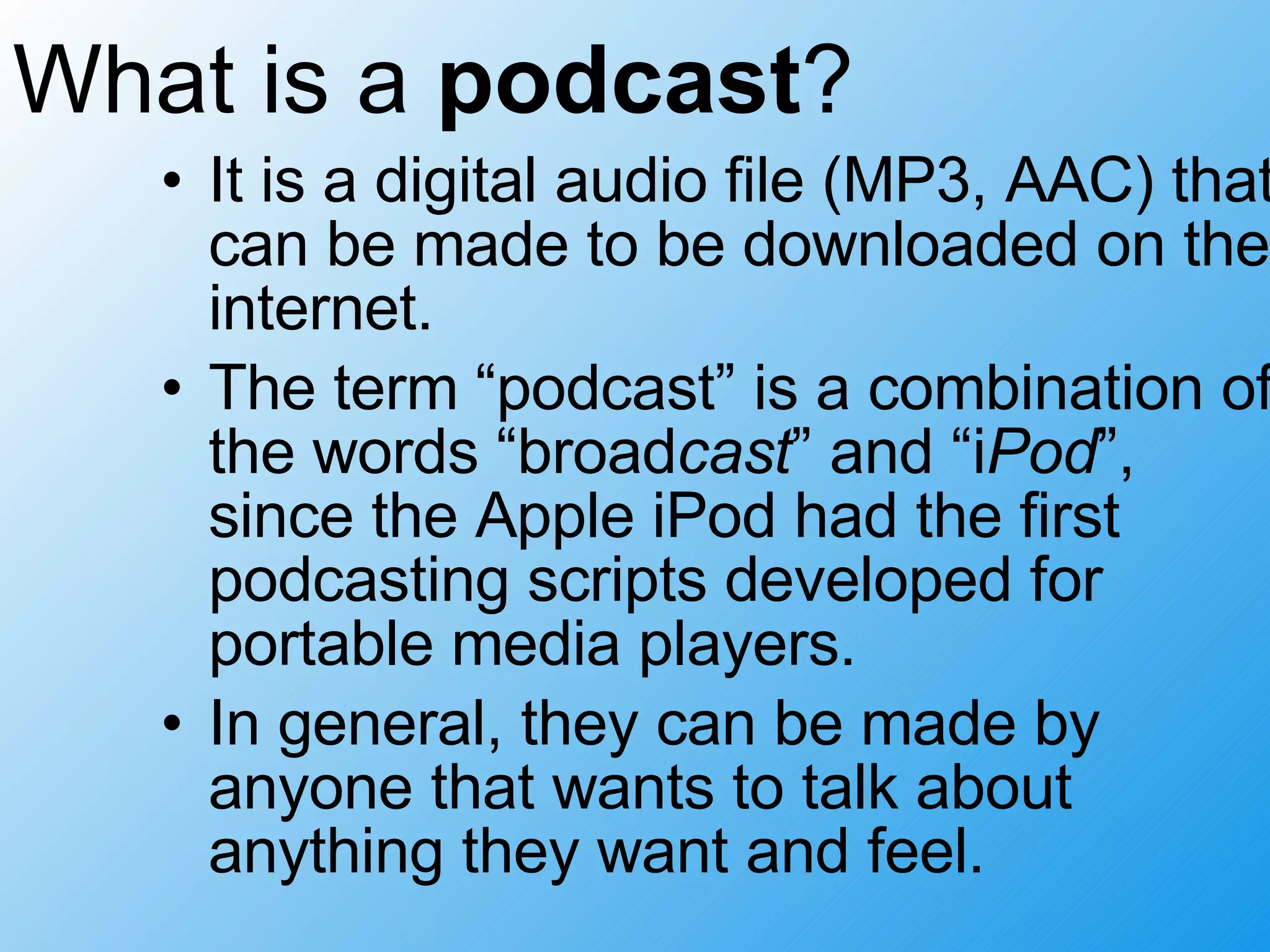 What is a podcast ? It is a digital audio file (MP3, AAC) that can be made to be downloaded on the internet. The term “podcast” is a combination of the words “broad cast ” and “i Pod ”, since the Apple iPod had the first podcasting scripts developed for portable media players. In general, they can be made by anyone that wants to talk about anything they want and feel.