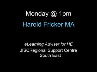 Harold  Fricker  MA eLearning Adviser for HE JISCRegional Support Centre South East Monday @ 1pm 