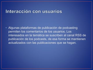 • Algunas plataformas de publicación de podcasting
permiten los comentarios de los usuarios. Los
interesados en la temática se suscriben al canal RSS de
publicación de los podcasts, de esa forma se mantienen
actualizados con las publicaciones que se hagan.

 
