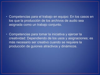• Competencias para el trabajo en equipo: En los casos en
los que la producción de los archivos de audio sea
asignada como un trabajo conjunto.
• Competencias para tomar la iniciativa y ejercer la
creatividad: Dependiendo de los usos y asignaciones; es
más necesario ser creativo cuando se requiere la
producción de guiones atractivos y dinámicos.

 