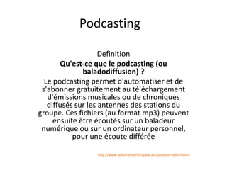 Podcasting
Definition
Qu'est-ce que le podcasting (ou
baladodiffusion) ?
Le podcasting permet d'automatiser et de
s'abonner gratuitement au téléchargement
d'émissions musicales ou de chroniques
diffusés sur les antennes des stations du
groupe. Ces fichiers (au format mp3) peuvent
ensuite être écoutés sur un baladeur
numérique ou sur un ordinateur personnel,
pour une écoute différée
http://www.radiofrance.fr/espace-pro/podcast-radio-france

 