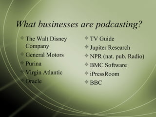 What businesses are podcasting?
 The Walt Disney
Company
 General Motors
 Purina
 Virgin Atlantic
 Oracle
 TV Guide
 Jupiter Research
 NPR (nat. pub. Radio)
 BMC Software
 iPressRoom
 BBC
 