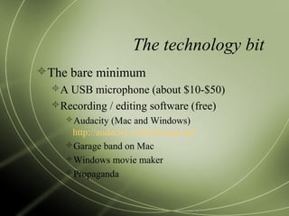 The technology bit
The bare minimum
A USB microphone (about $10-$50)
Recording / editing software (free)
Audacity (Mac and Windows)
http://audacity.sourcefourge.net
Garage band on Mac
Windows movie maker
Propaganda
 