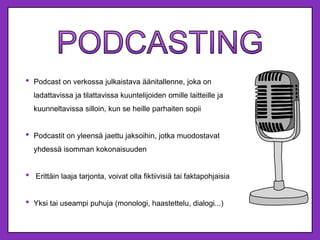 • Podcast on verkossa julkaistava äänitallenne, joka on
ladattavissa ja tilattavissa kuuntelijoiden omille laitteille ja
kuunneltavissa silloin, kun se heille parhaiten sopii
• Podcastit on yleensä jaettu jaksoihin, jotka muodostavat
yhdessä isomman kokonaisuuden
• Erittäin laaja tarjonta, voivat olla fiktiivisiä tai faktapohjaisia
• Yksi tai useampi puhuja (monologi, haastettelu, dialogi...)
 
