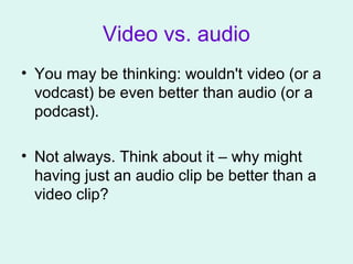 Video vs. audio
• You may be thinking: wouldn't video (or a
vodcast) be even better than audio (or a
podcast).
• Not always. Think about it – why might
having just an audio clip be better than a
video clip?
 
