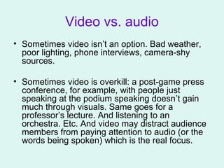 Video vs. audio
• Sometimes video isn’t an option. Bad weather,
poor lighting, phone interviews, camera-shy
sources.
• Sometimes video is overkill: a post-game press
conference, for example, with people just
speaking at the podium speaking doesn’t gain
much through visuals. Same goes for a
professor’s lecture. And listening to an
orchestra. Etc. And video may distract audience
members from paying attention to audio (or the
words being spoken) which is the real focus.
 