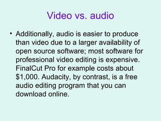 Video vs. audio
• Additionally, audio is easier to produce
than video due to a larger availability of
open source software; most software for
professional video editing is expensive.
FinalCut Pro for example costs about
$1,000. Audacity, by contrast, is a free
audio editing program that you can
download online.
 