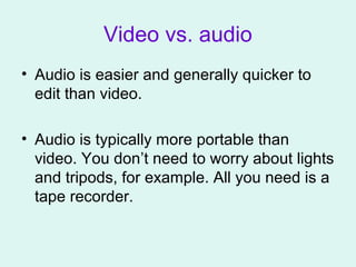 Video vs. audio
• Audio is easier and generally quicker to
edit than video.
• Audio is typically more portable than
video. You don’t need to worry about lights
and tripods, for example. All you need is a
tape recorder.
 