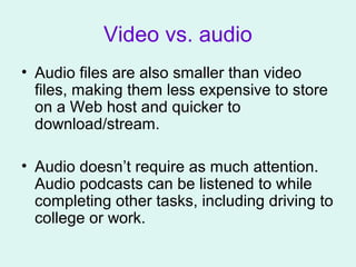 Video vs. audio
• Audio files are also smaller than video
files, making them less expensive to store
on a Web host and quicker to
download/stream.
• Audio doesn’t require as much attention.
Audio podcasts can be listened to while
completing other tasks, including driving to
college or work.
 