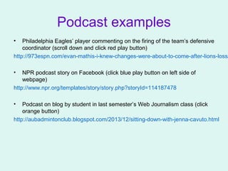 Podcast examples
• Philadelphia Eagles’ player commenting on the firing of the team’s defensive
coordinator (scroll down and click red play button)
http://973espn.com/evan-mathis-i-knew-changes-were-about-to-come-after-lions-loss/
• NPR podcast story on Facebook (click blue play button on left side of
webpage)
http://www.npr.org/templates/story/story.php?storyId=114187478
• Podcast on blog by student in last semester’s Web Journalism class (click
orange button)
http://aubadmintonclub.blogspot.com/2013/12/sitting-down-with-jenna-cavuto.html
 