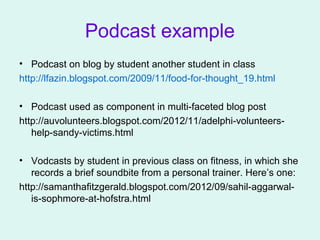 Podcast example
• Podcast on blog by student another student in class
http://lfazin.blogspot.com/2009/11/food-for-thought_19.html
• Podcast used as component in multi-faceted blog post
http://auvolunteers.blogspot.com/2012/11/adelphi-volunteers-
help-sandy-victims.html
• Vodcasts by student in previous class on fitness, in which she
records a brief soundbite from a personal trainer. Here’s one:
http://samanthafitzgerald.blogspot.com/2012/09/sahil-aggarwal-
is-sophmore-at-hofstra.html
 