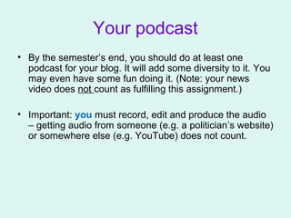 Your podcast
• By the semester’s end, you should do at least one
podcast for your blog. It will add some diversity to it. You
may even have some fun doing it. (Note: your news
video does not count as fulfilling this assignment.)
• Important: you must record, edit and produce the audio
– getting audio from someone (e.g. a politician’s website)
or somewhere else (e.g. YouTube) does not count.
 