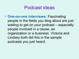 Podcast ideas
• One-on-one interviews: Fascinating
people in the fields you blog about are just
waiting to get on your podcast – especially
people involved in a cause, an
organization or a business. Victoria and
Lindsey both did this in the sample
podcasts you just heard.
 