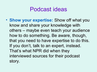 Podcast ideas
• Show your expertise: Show off what you
know and share your knowledge with
others – maybe even teach your audience
how to do something. Be aware, though,
that you need to have expertise to do this.
If you don’t, talk to an expert, instead.
That’s what NPR did when they
interviewed sources for their podcast
story.
 