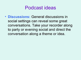 Podcast ideas
• Discussions: General discussions in
social settings can reveal some great
conversations. Take your recorder along
to party or evening social and direct the
conversation along a theme or idea.
 